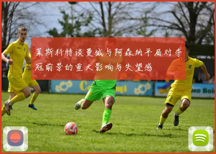 莱斯科特谈曼城与阿森纳平局对夺冠前景的重大影响与失望感