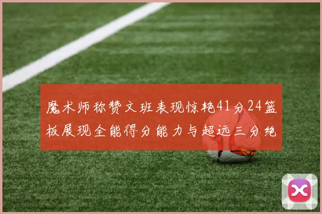 魔术师称赞文班表现惊艳41分24篮板展现全能得分能力与超远三分绝技