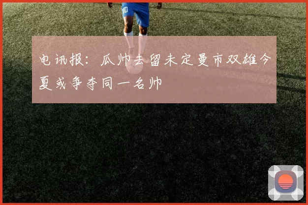 电讯报：瓜帅去留未定曼市双雄今夏或争夺同一名帅