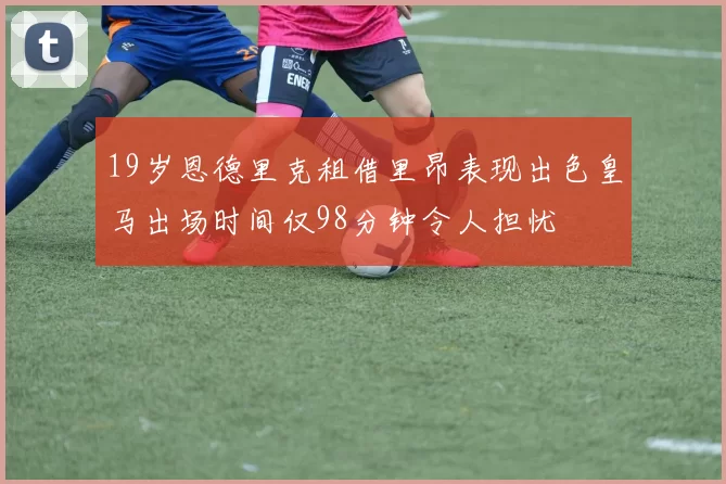 19岁恩德里克租借里昂表现出色皇马出场时间仅98分钟令人担忧