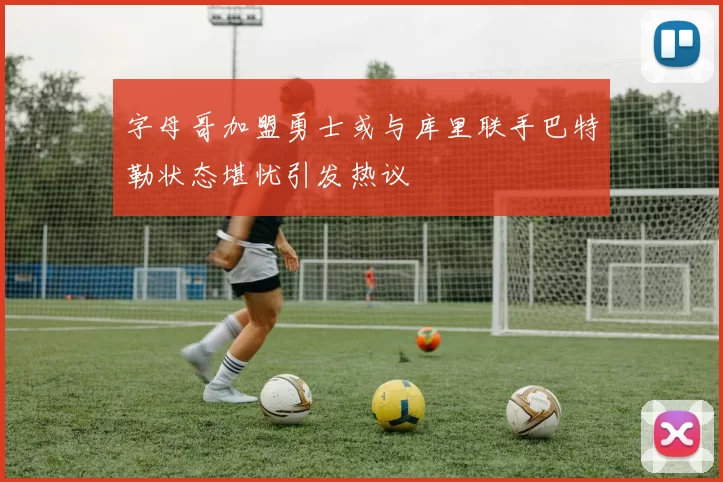 字母哥加盟勇士或与库里联手巴特勒状态堪忧引发热议