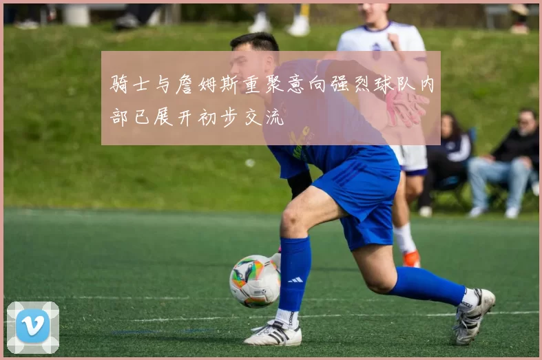 骑士与詹姆斯重聚意向强烈球队内部已展开初步交流