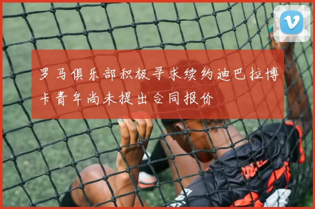 罗马俱乐部积极寻求续约迪巴拉博卡青年尚未提出合同报价