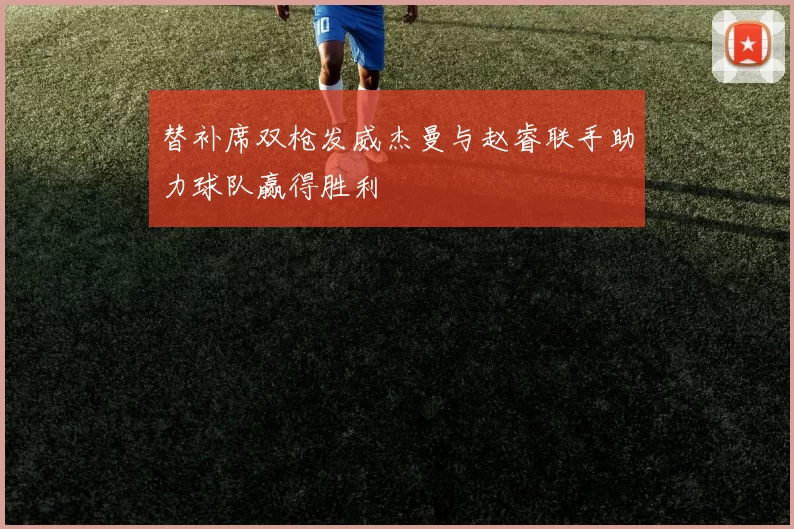 替补席双枪发威杰曼与赵睿联手助力球队赢得胜利