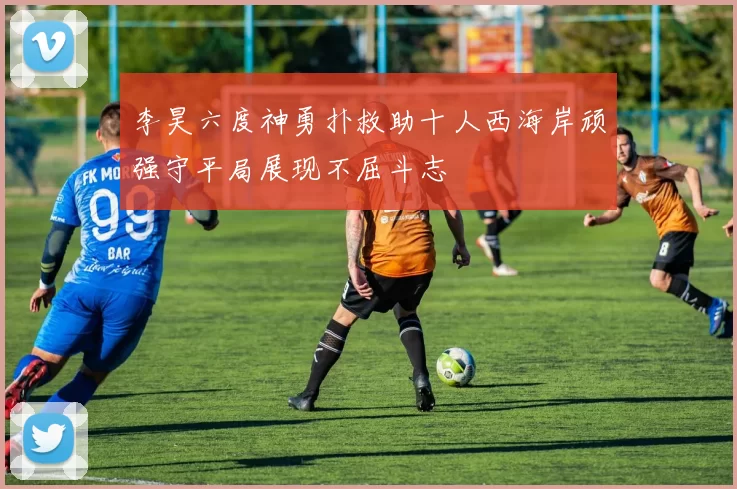 李昊六度神勇扑救助十人西海岸顽强守平局展现不屈斗志
