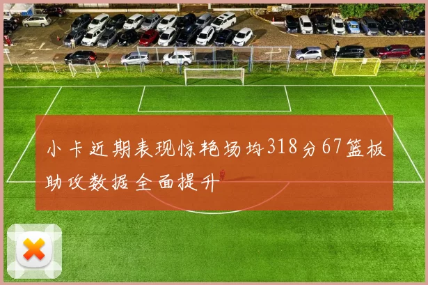 小卡近期表现惊艳场均318分67篮板助攻数据全面提升