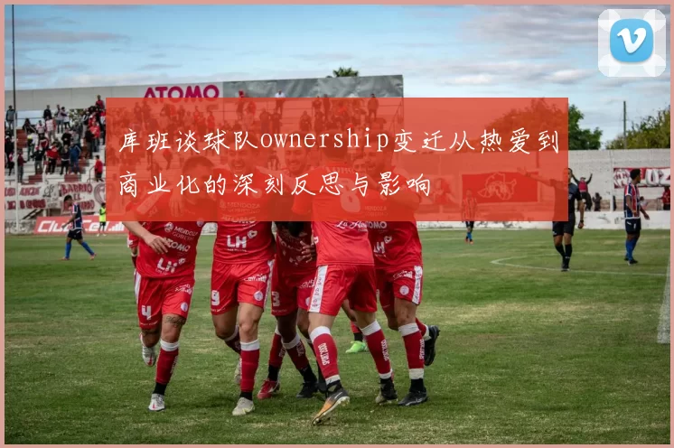 库班谈球队ownership变迁从热爱到商业化的深刻反思与影响